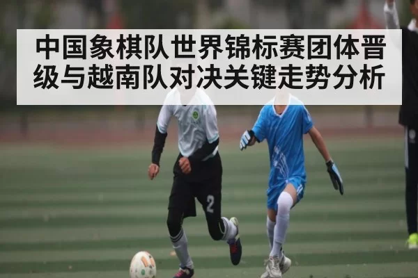 中国象棋队世界锦标赛团体晋级与越南队对决关键走势分析